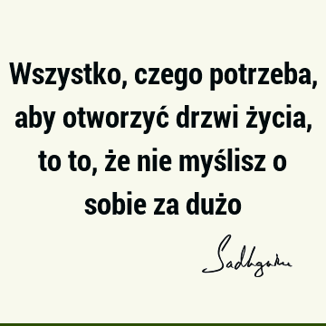 Wszystko, czego potrzeba, aby otworzyć drzwi życia, to to, że nie myślisz o sobie za duż