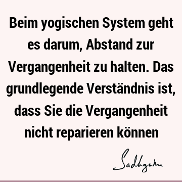 Beim yogischen System geht es darum, Abstand zur Vergangenheit zu halten. Das grundlegende Verständnis ist, dass Sie die Vergangenheit nicht reparieren kö