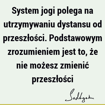 System jogi polega na utrzymywaniu dystansu od przeszłości. Podstawowym zrozumieniem jest to, że nie możesz zmienić przeszłoś