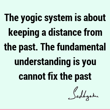 The yogic system is about keeping a distance from the past. The fundamental understanding is you cannot fix the
