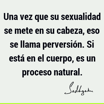 Una vez que su sexualidad se mete en su cabeza, eso se llama perversión. Si está en el cuerpo, es un proceso