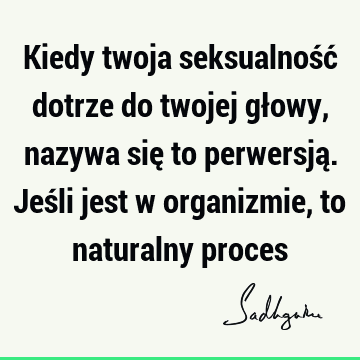 Kiedy twoja seksualność dotrze do twojej głowy, nazywa się to perwersją. Jeśli jest w organizmie, to naturalny