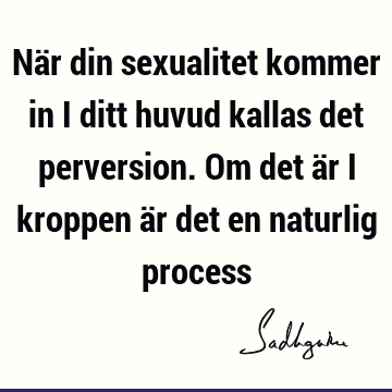 När din sexualitet kommer in i ditt huvud kallas det perversion. Om det är i kroppen är det en naturlig