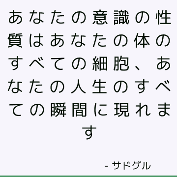 あなたの意識の性質はあなたの体のすべての細胞、あなたの人生のすべての瞬間に現れます