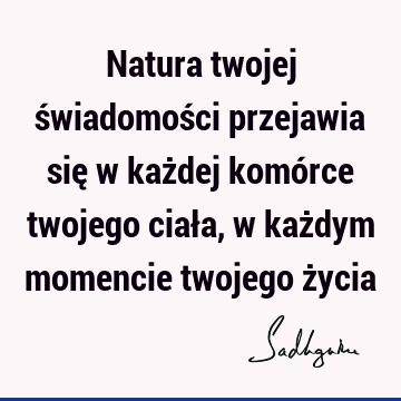 Natura twojej świadomości przejawia się w każdej komórce twojego ciała, w każdym momencie twojego ż