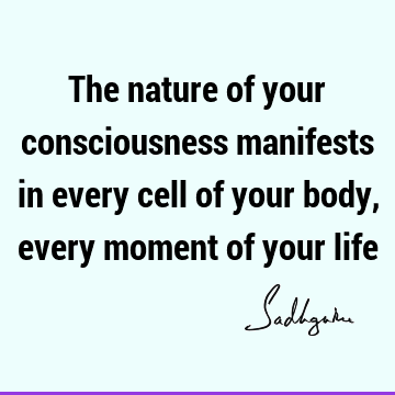 The nature of your consciousness manifests in every cell of your body, every moment of your