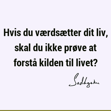 Hvis du værdsætter dit liv, skal du ikke prøve at forstå kilden til livet?