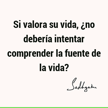 Si valora su vida, ¿no debería intentar comprender la fuente de la vida?