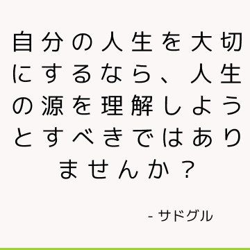 自分の人生を大切にするなら、人生の源を理解しようとすべきではありませんか？