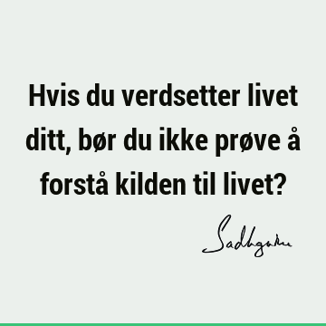 Hvis du verdsetter livet ditt, bør du ikke prøve å forstå kilden til livet?