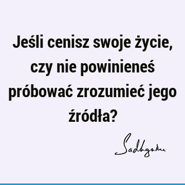 Jeśli cenisz swoje życie, czy nie powinieneś próbować zrozumieć jego źródła?