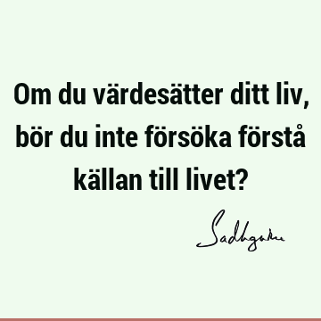 Om du värdesätter ditt liv, bör du inte försöka förstå källan till livet?