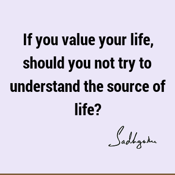 If you value your life, should you not try to understand the source of life?