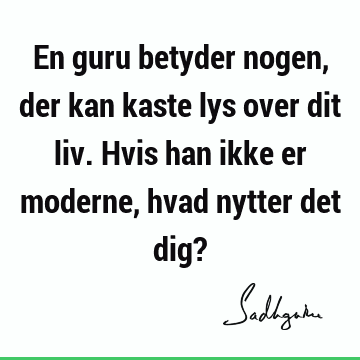 En guru betyder nogen, der kan kaste lys over dit liv. Hvis han ikke er moderne, hvad nytter det dig?