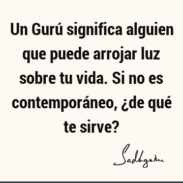 Un Gurú significa alguien que puede arrojar luz sobre tu vida. Si no es contemporáneo, ¿de qué te sirve?