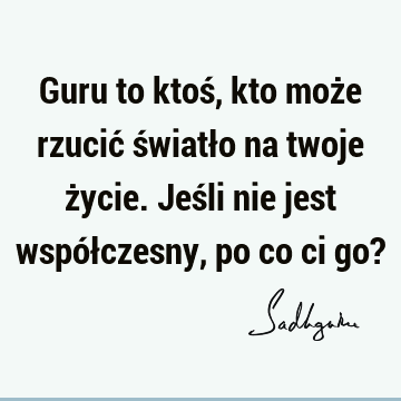 Guru to ktoś, kto może rzucić światło na twoje życie. Jeśli nie jest współczesny, po co ci go?