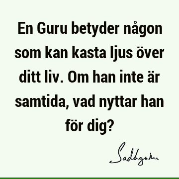 En Guru betyder någon som kan kasta ljus över ditt liv. Om han inte är samtida, vad nyttar han för dig?