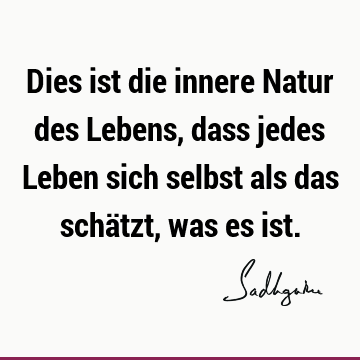 Dies ist die innere Natur des Lebens, dass jedes Leben sich selbst als das schätzt, was es