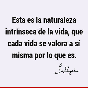 Esta es la naturaleza intrínseca de la vida, que cada vida se valora a sí misma por lo que