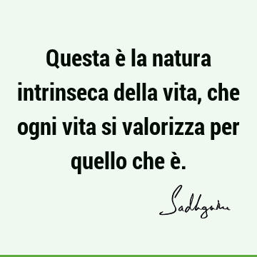 Questa è la natura intrinseca della vita, che ogni vita si valorizza per quello che è