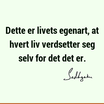 Dette er livets egenart, at hvert liv verdsetter seg selv for det det