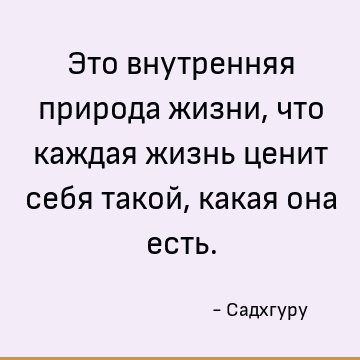 Это внутренняя природа жизни, что каждая жизнь ценит себя такой, какая она есть