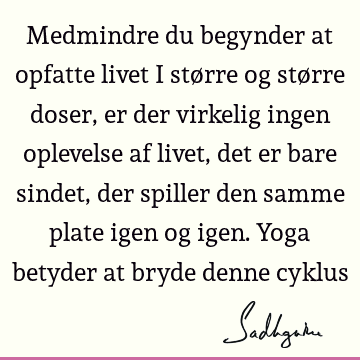 Medmindre du begynder at opfatte livet i større og større doser, er der virkelig ingen oplevelse af livet, det er bare sindet, der spiller den samme plate igen