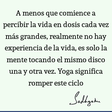 A menos que comience a percibir la vida en dosis cada vez más grandes, realmente no hay experiencia de la vida, es solo la mente tocando el mismo disco una y