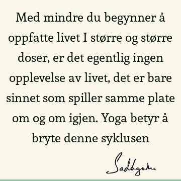 Med mindre du begynner å oppfatte livet i større og større doser, er det egentlig ingen opplevelse av livet, det er bare sinnet som spiller samme plate om og