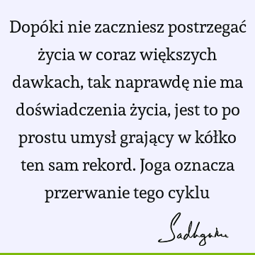 Dopóki nie zaczniesz postrzegać życia w coraz większych dawkach, tak naprawdę nie ma doświadczenia życia, jest to po prostu umysł grający w kółko ten sam