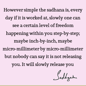However simple the sadhana is, every day if it is worked at, slowly one can see a certain level of freedom happening within you step-by-step; maybe inch-by-
