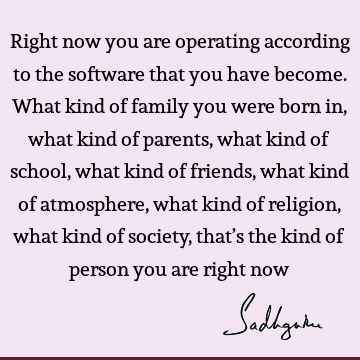 Right now you are operating according to the software that you have become. What kind of family you were born in, what kind of parents, what kind of school,