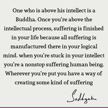 One who is above his intellect is a Buddha. Once you’re above the intellectual process, suffering is finished in your life because all suffering is