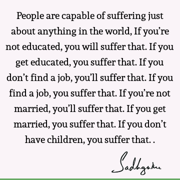 People are capable of suffering just about anything in the world, If you’re not educated, you will suffer that. If you get educated, you suffer that. If you