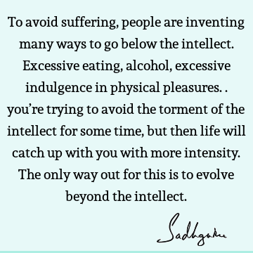 To avoid suffering, people are inventing many ways to go below the intellect. Excessive eating, alcohol, excessive indulgence in physical pleasures.. you’re