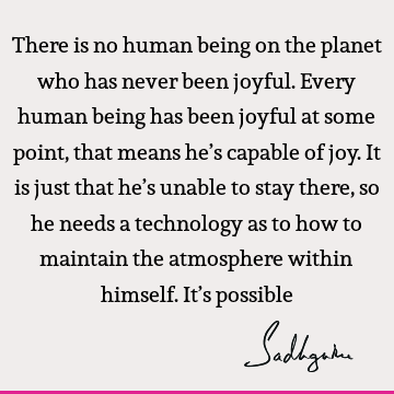 There is no human being on the planet who has never been joyful. Every human being has been joyful at some point, that means he’s capable of joy. It is just