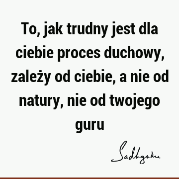 To, jak trudny jest dla ciebie proces duchowy, zależy od ciebie, a nie od natury, nie od twojego