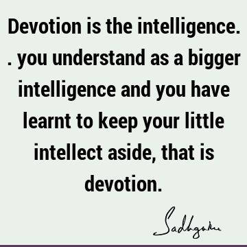 Devotion is the intelligence.. you understand as a bigger intelligence and you have learnt to keep your little intellect aside, that is