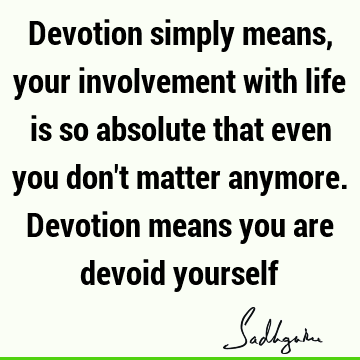 Devotion simply means, your involvement with life is so absolute that even you don