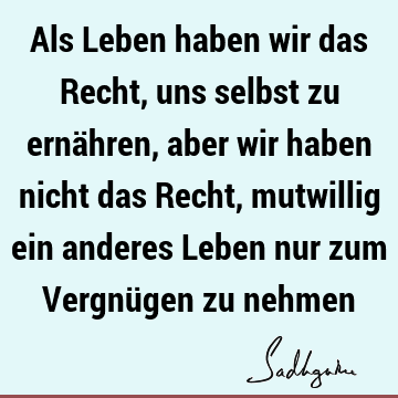 Als Leben haben wir das Recht, uns selbst zu ernähren, aber wir haben nicht das Recht, mutwillig ein anderes Leben nur zum Vergnügen zu