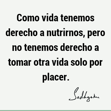 Como vida tenemos derecho a nutrirnos, pero no tenemos derecho a tomar otra vida solo por