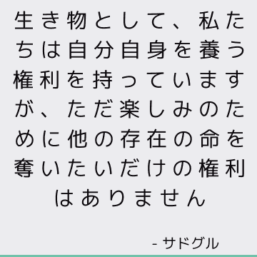 生き物として、私たちは自分自身を養う権利を持っていますが、ただ楽しみのために他の存在の命を奪いたいだけの権利はありません