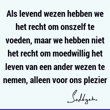 Als levend wezen hebben we het recht om onszelf te voeden, maar we hebben niet het recht om moedwillig het leven van een ander wezen te nemen, alleen voor ons