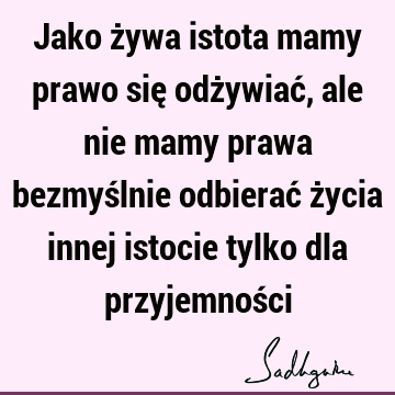 Jako żywa istota mamy prawo się odżywiać, ale nie mamy prawa bezmyślnie odbierać życia innej istocie tylko dla przyjemnoś