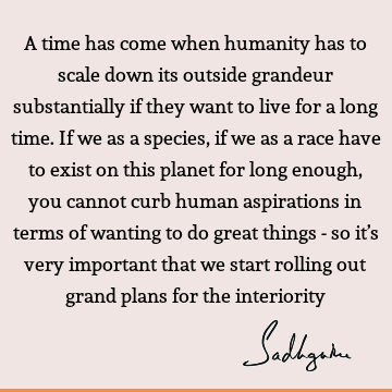 A time has come when humanity has to scale down its outside grandeur substantially if they want to live for a long time. If we as a species, if we as a race