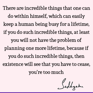 There are incredible things that one can do within himself, which can easily keep a human being busy for a lifetime, if you do such incredible things, at least