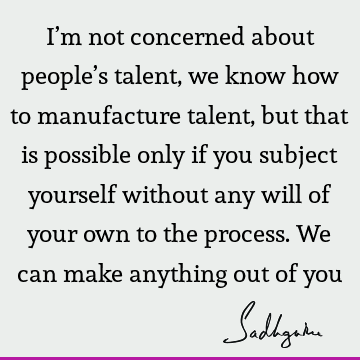 I’m not concerned about people’s talent, we know how to manufacture talent, but that is possible only if you subject yourself without any will of your own to