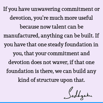 If you have unwavering commitment or devotion, you’re much more useful because now talent can be manufactured, anything can be built. If you have that one