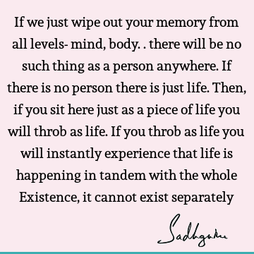 If we just wipe out your memory from all levels- mind, body.. there will be no such thing as a person anywhere. If there is no person there is just life. Then,