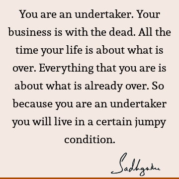 You are an undertaker. Your business is with the dead. All the time your life is about what is over. Everything that you are is about what is already over. So